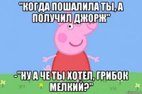 "когда пошалила ты, а получил джорж" -"ну а че ты хотел, грибок мелкий?"