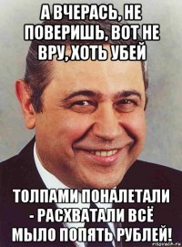 а вчерась, не поверишь, вот не вру, хоть убей толпами поналетали - расхватали всё мыло попять рублей!