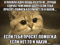 я поняла одну вещь,ну что ж....лучше сейчас чем никогда!!!! если тебя просят -помоги,а если нет,то и нахуй.... если тебя просят помоги,а если нет,то и нахуй....