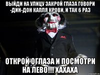 выйди на улицу закрой глаза говори -дин-дон капля крови, и так 6 раз открой оглаза и посмотри на лево!!! хахаха