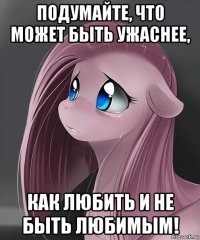 подумайте, что может быть ужаснее, как любить и не быть любимым!