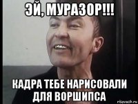 эй, муразор!!! кадра тебе нарисовали для воршипса