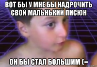 вот бы у мне бы надрочить свой мальнький писюн он бы стал большим (=