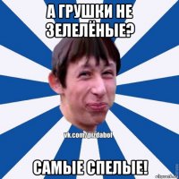 а грушки не зелелёные? самые спелые!