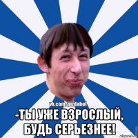  -ты уже взрослый, будь серьезнее!