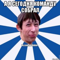 а я сегодня команду собрал 