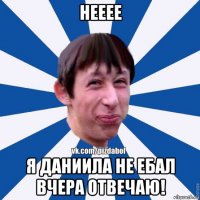 нееее я даниила не ебал вчера отвечаю!