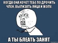 когда она хочет тебе по дрочить член, вылизать яйца и жопу. а ты блеать занят