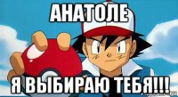 анатоле я выбираю тебя!!!