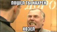 пошел ты нахрен козел