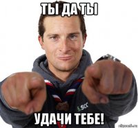 ты да ты удачи тебе!