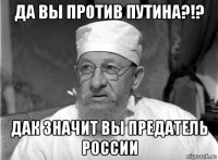 да вы против путина?!? дак значит вы предатель россии