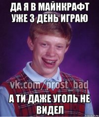 да я в майнкрафт уже 3 день играю а ти даже уголь не видел