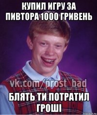 купил игру за пивтора 1000 гривень блять ти потратил гроші