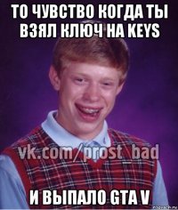 то чувство когда ты взял ключ на keys и выпало gta v