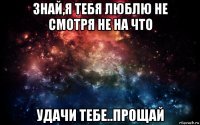 знай,я тебя люблю не смотря не на что удачи тебе..прощай