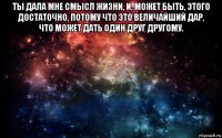 ты дала мне смысл жизни, и, может быть, этого достаточно, потому что это величайший дар, что может дать один друг другому. 