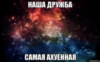 наша дружба самая ахуенная