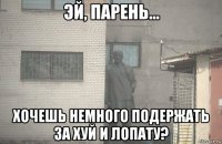  хочешь немного подержать за хуй и лопату?