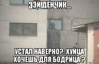 эй денчик устал наверно?: хуйца хочешь для бодрица ?