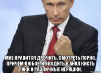  мне нравится дрочить, смотреть порно, причем любое, и вводить в анал кисть руки и различные игрушки.