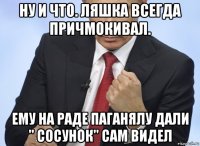 ну и что. ляшка всегда причмокивал. ему на раде паганялу дали " сосунок" сам видел