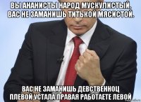 вы ананисты народ мускулистый. вас не заманишь титькой мясистой. вас не заманишь девственноц плевой.устала правая работаете левой