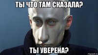ты что там сказала? ты уверена?