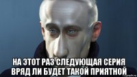  на этот раз следующая серия вряд ли будет такой приятной