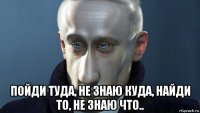  пойди туда, не знаю куда, найди то, не знаю что..