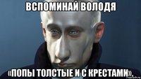 вспоминай володя «попы толстые и с крестами».