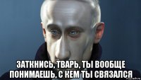  заткнись, тварь, ты вообще понимаешь, с кем ты связался