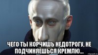  чего ты корчишь недотрогу, не подчиняешься кремлю…