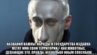  названия важны. народы и государства издавна метят ими свои территории – как животные, делающие это, правда, несколько иным способом