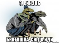 э, ринэль братишка, сюда иди