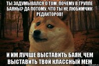 ты задумывался о том, почему в группе баяны? да потому, что ты не любимчик редакторов! и им лучше выставить баян, чем выставить твой классный мем