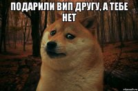 подарили вип другу, а тебе нет 