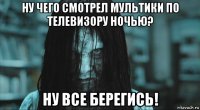 ну чего смотрел мультики по телевизору ночью? ну все берегись!