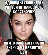 однажды у саши грей спросили "каково это сосать хуи?" на что она ответила "не знаю, я же не виктор цой"