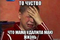 то чуство что мама удалила маю жизнь