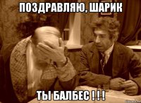 поздравляю, шарик ты балбес ! ! !