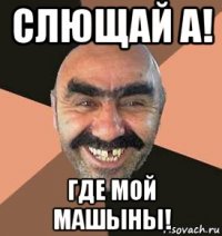 слющай а! где мой машыны!