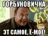 горбуновична эт самое, ё-моё!