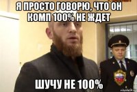 я просто говорю, что он комп 100% не ждет шучу не 100%