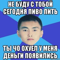 не буду с тобой сегодня пиво пить ты чо охуел у меня деньги появились