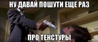 ну давай пошути еще раз про текстуры
