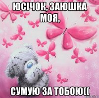 юсічок, заюшка моя, сумую за тобою((