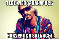 тебе хуево?накурись накурился заебись!