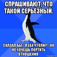 спрашивают, что такой серьёзный. сказал бы, "я ебу чтоли?", но не хочешь портить отношения.