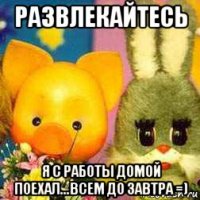 развлекайтесь я с работы домой поехал...всем до завтра =)